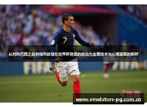 从对阵巴西之战看格列兹曼在世界杯赛场的统治力全面技术与心理层面的解析